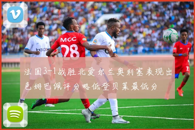 法国3-1战胜北爱尔兰奥利塞表现出色姆巴佩评分略低登贝莱最低分