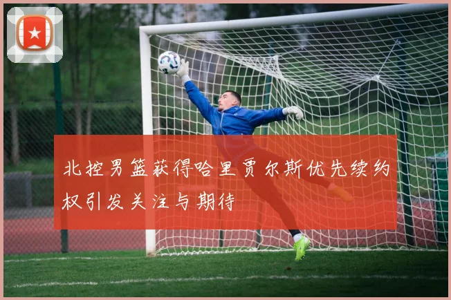 北控男篮获得哈里贾尔斯优先续约权引发关注与期待