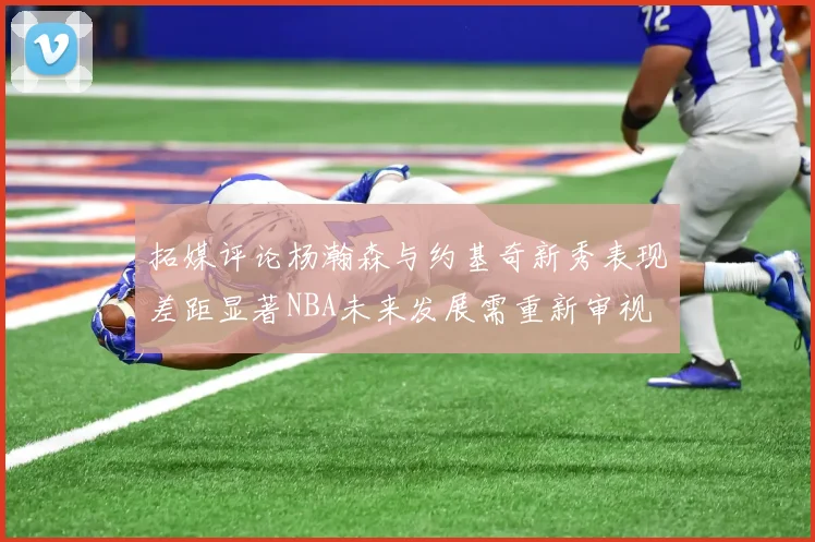 拓媒评论杨瀚森与约基奇新秀表现差距显著NBA未来发展需重新审视