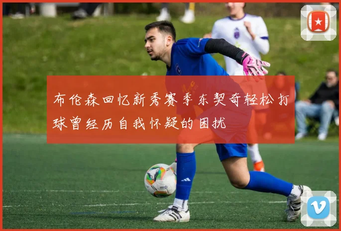 布伦森回忆新秀赛季东契奇轻松打球曾经历自我怀疑的困扰