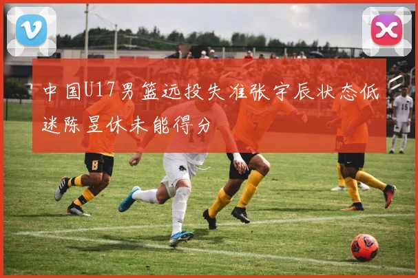 中国U17男篮远投失准张宇辰状态低迷陈昱休未能得分