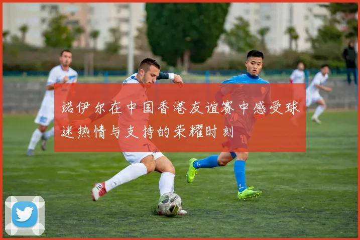 诺伊尔在中国香港友谊赛中感受球迷热情与支持的荣耀时刻