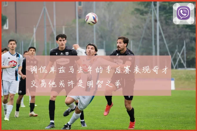 调侃库兹马去年的季后赛表现奇才交易他或许是明智之举