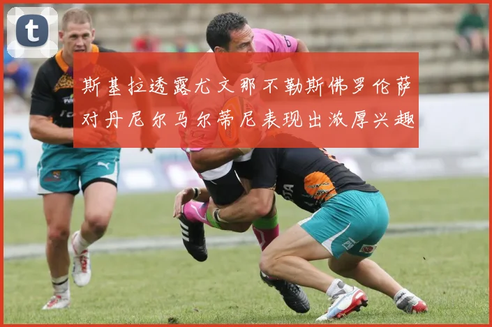 斯基拉透露尤文那不勒斯佛罗伦萨对丹尼尔马尔蒂尼表现出浓厚兴趣