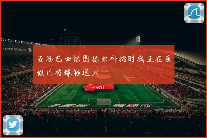 查洛巴回忆图赫尔补招时我正在度假已将球鞋送人