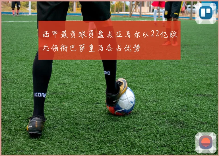 西甲最贵球员盘点亚马尔以22亿欧元领衔巴萨皇马各占优势