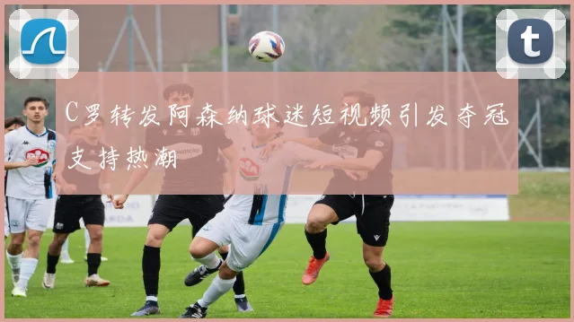 C罗转发阿森纳球迷短视频引发夺冠支持热潮