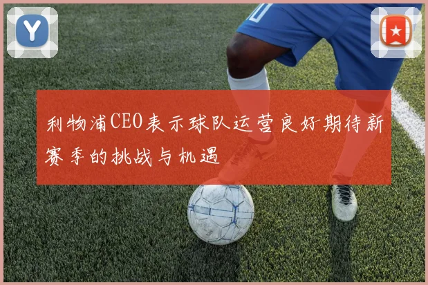 利物浦CEO表示球队运营良好期待新赛季的挑战与机遇
