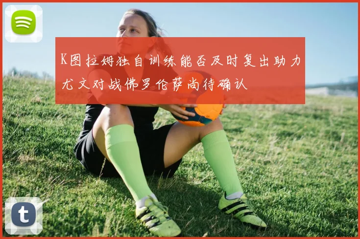 K图拉姆独自训练能否及时复出助力尤文对战佛罗伦萨尚待确认