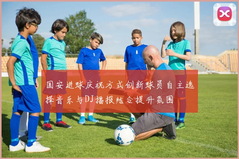 国安进球庆祝方式创新球员自主选择音乐与DJ播报结合提升氛围