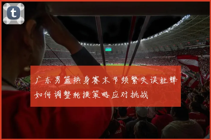 广东男篮热身赛末节频繁失误杜锋如何调整轮换策略应对挑战