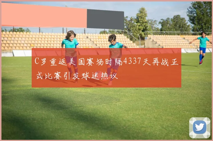 C罗重返美国赛场时隔4337天再战正式比赛引发球迷热议