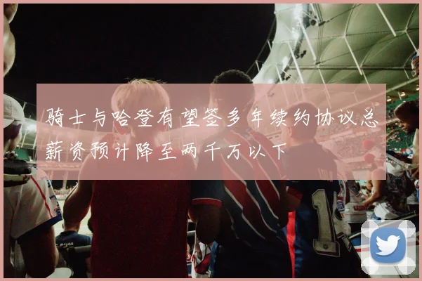 骑士与哈登有望签多年续约协议总薪资预计降至两千万以下
