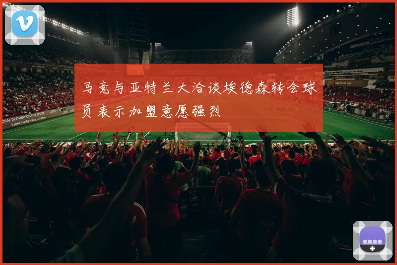 马竞与亚特兰大洽谈埃德森转会球员表示加盟意愿强烈