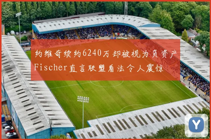 约维奇续约6240万却被视为负资产Fischer直言联盟看法令人震惊