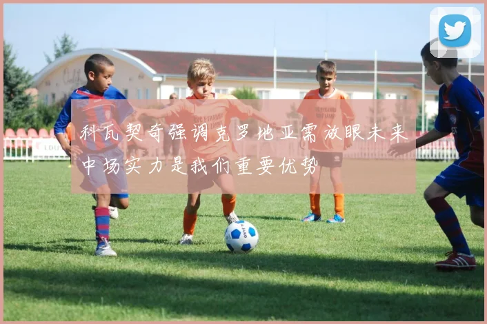 科瓦契奇强调克罗地亚需放眼未来中场实力是我们重要优势