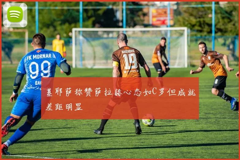 基耶萨称赞萨拉赫心态如C罗但成就差距明显