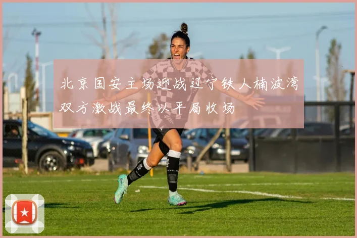 北京国安主场迎战辽宁铁人楠波湾双方激战最终以平局收场